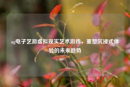 ag电子艺游虚拟现实艺术游戏，重塑沉浸式体验的未来趋势