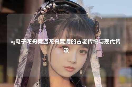 ag电子龙舟竞渡龙舟竞渡的古老传统与现代传承