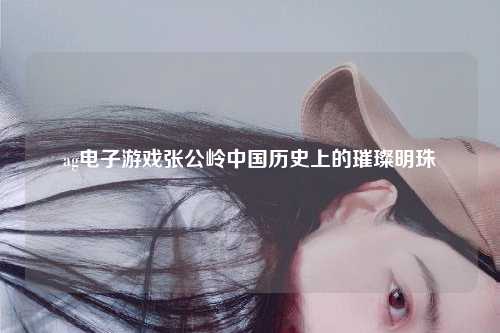 ag电子游戏张公岭中国历史上的璀璨明珠