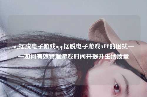 mg摆脱电子游戏app摆脱电子游戏APP的困扰——如何有效管理游戏时间并提升生活质量