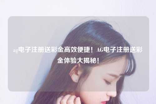 ag电子注册送彩金高效便捷！AG电子注册送彩金体验大揭秘！