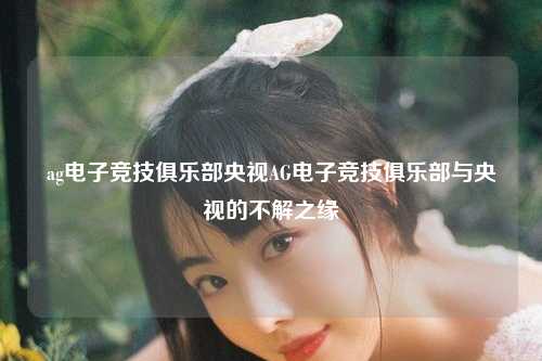 ag电子竞技俱乐部央视AG电子竞技俱乐部与央视的不解之缘