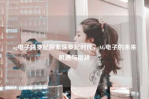 ag电子侏罗纪探索侏罗纪时代，AG电子的未来机遇与挑战