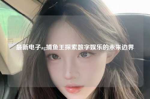 最新电子ag捕鱼王探索数字娱乐的未来边界