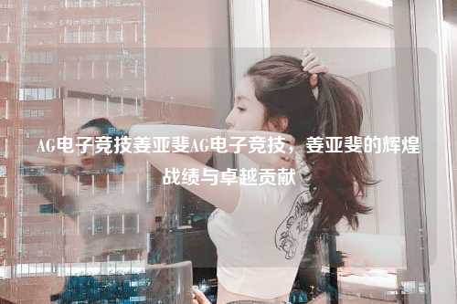 AG电子竞技姜亚斐AG电子竞技，姜亚斐的辉煌战绩与卓越贡献