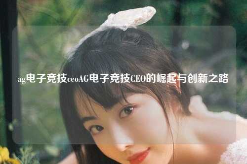 ag电子竞技ceoAG电子竞技CEO的崛起与创新之路