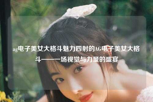 ag电子美女大格斗魅力四射的AG电子美女大格斗——一场视觉与力量的盛宴