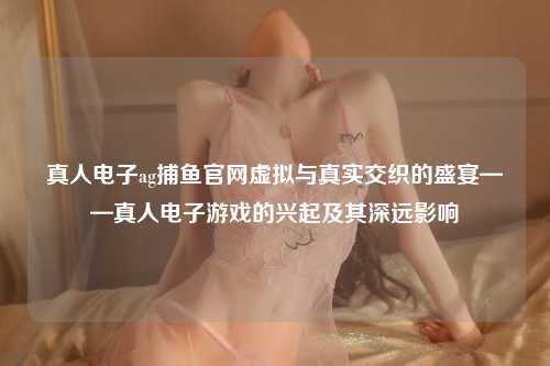 真人电子ag捕鱼官网虚拟与真实交织的盛宴——真人电子游戏的兴起及其深远影响
