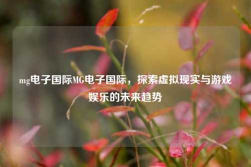 mg电子国际MG电子国际，探索虚拟现实与游戏娱乐的未来趋势