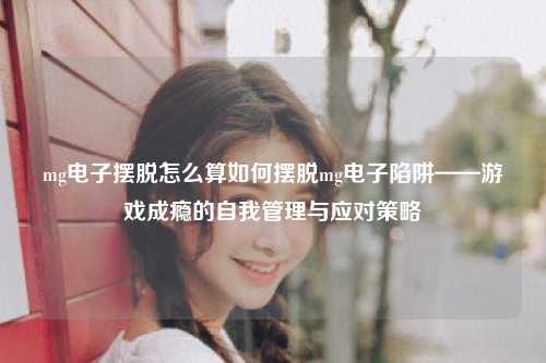mg电子摆脱怎么算如何摆脱mg电子陷阱——游戏成瘾的自我管理与应对策略