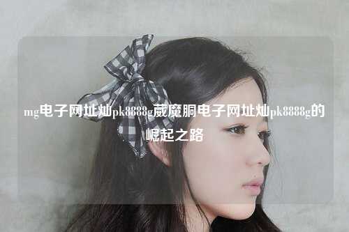 mg电子网址灿pk8888g葳魔胴电子网址灿pk8888g的崛起之路