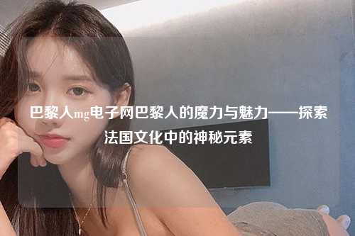 巴黎人mg电子网巴黎人的魔力与魅力——探索法国文化中的神秘元素