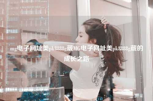 mg电子网址美pk8888g葳MG电子网址美pk8888g葳的成长之路