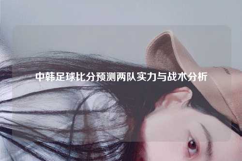 中韩足球比分预测两队实力与战术分析