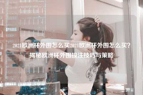 2021欧洲杯外围怎么买2021欧洲杯外围怎么买？揭秘欧洲杯外围投注技巧与策略