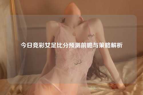 今日竞彩女足比分预测前瞻与策略解析