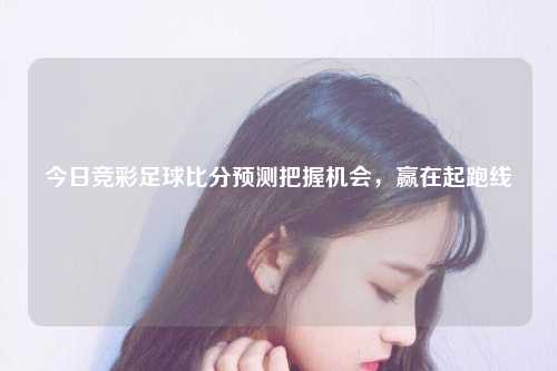 今日竞彩足球比分预测把握机会，赢在起跑线
