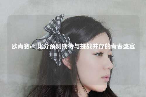 欧青赛u21比分预测期待与挑战并存的青春盛宴