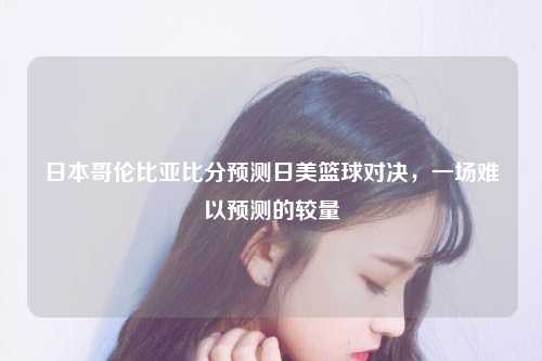 日本哥伦比亚比分预测日美篮球对决，一场难以预测的较量