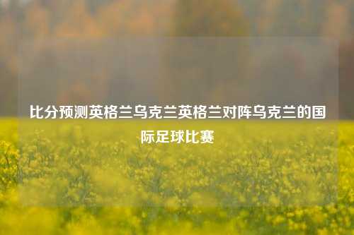 比分预测英格兰乌克兰英格兰对阵乌克兰的国际足球比赛