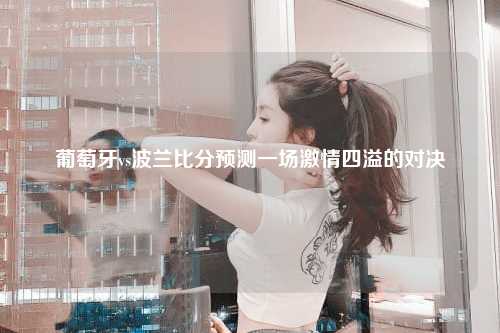 葡萄牙vs波兰比分预测一场激情四溢的对决