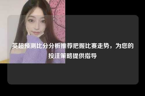 英超预测比分分析推荐把握比赛走势，为您的投注策略提供指导