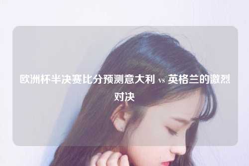 欧洲杯半决赛比分预测意大利 vs 英格兰的激烈对决
