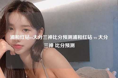 浦和红钻vs大分三神比分预测浦和红钻 vs 大分三神 比分预测