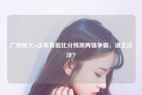广州恒大vs山东鲁能比分预测两强争霸，谁主沉浮？