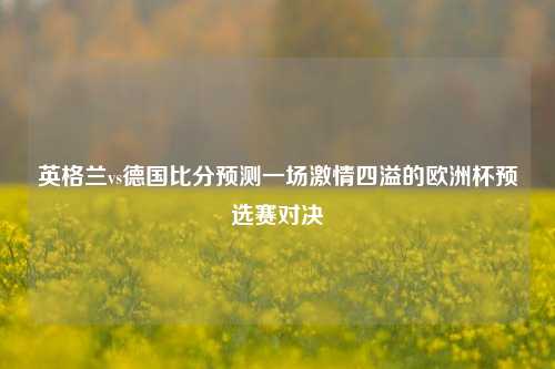 英格兰vs德国比分预测一场激情四溢的欧洲杯预选赛对决