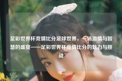 足彩世界杯竞猜比分足球世界，一场激情与智慧的盛宴——足彩世界杯竞猜比分的魅力与挑战