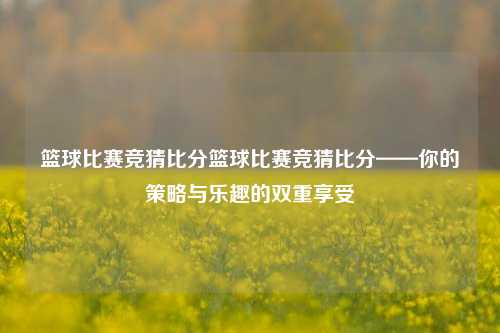 篮球比赛竞猜比分篮球比赛竞猜比分——你的策略与乐趣的双重享受