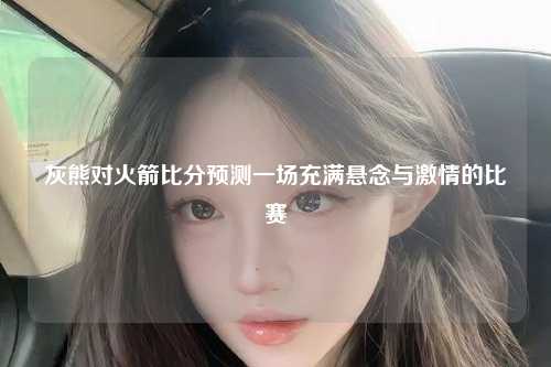 灰熊对火箭比分预测一场充满悬念与激情的比赛