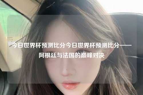 今日世界杯预测比分今日世界杯预测比分——阿根廷与法国的巅峰对决