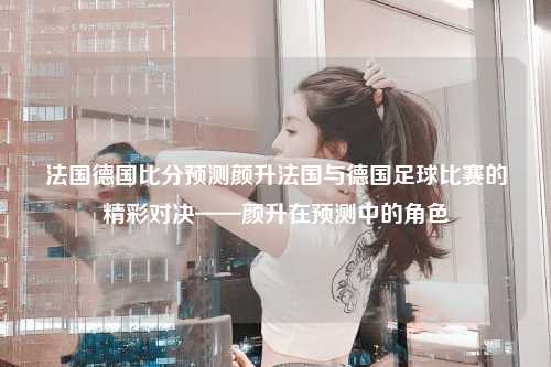 法国德国比分预测颜升法国与德国足球比赛的精彩对决——颜升在预测中的角色
