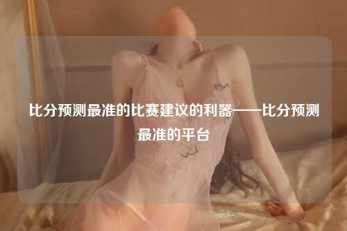 比分预测最准的比赛建议的利器——比分预测最准的平台