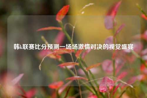 韩k联赛比分预测一场场激情对决的视觉盛宴