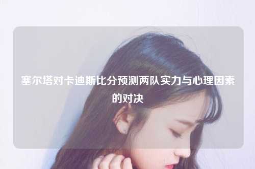 塞尔塔对卡迪斯比分预测两队实力与心理因素的对决