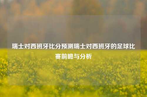 瑞士对西班牙比分预测瑞士对西班牙的足球比赛前瞻与分析