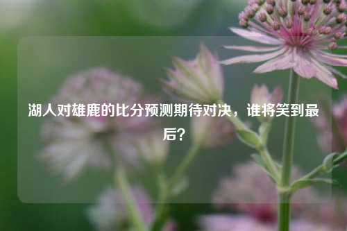 湖人对雄鹿的比分预测期待对决，谁将笑到最后？