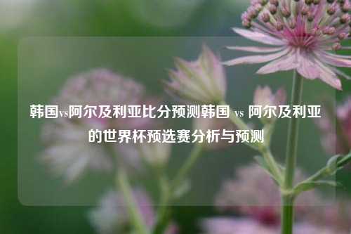 韩国vs阿尔及利亚比分预测韩国 vs 阿尔及利亚的世界杯预选赛分析与预测