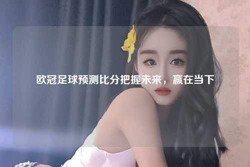 欧冠足球预测比分把握未来，赢在当下