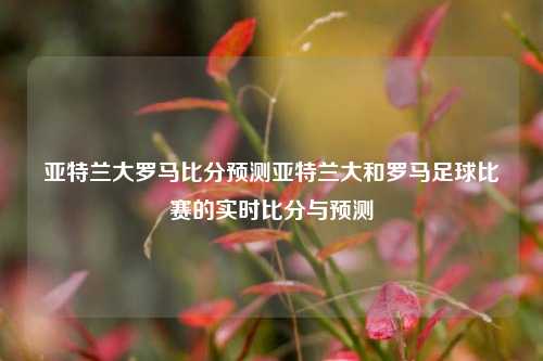 亚特兰大罗马比分预测亚特兰大和罗马足球比赛的实时比分与预测