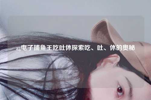 ag电子捕鱼王吃吐休探索吃、吐、休的奥秘
