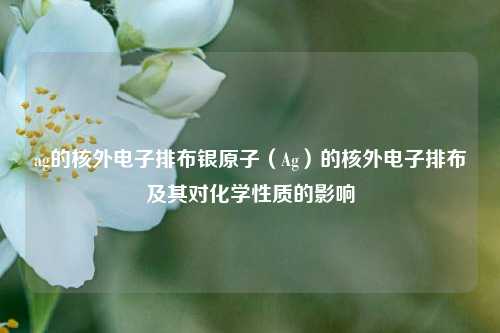 ag的核外电子排布银原子（Ag）的核外电子排布及其对化学性质的影响