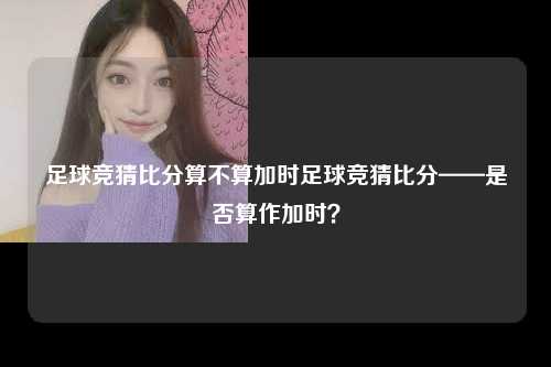 足球竞猜比分算不算加时足球竞猜比分——是否算作加时？