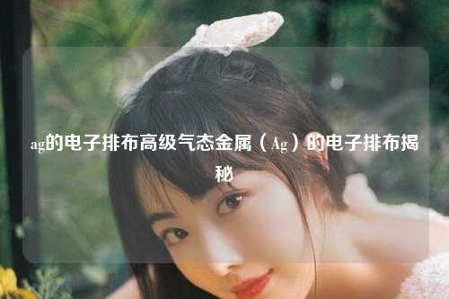 ag的电子排布高级气态金属（Ag）的电子排布揭秘