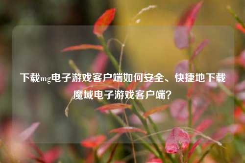 下载mg电子游戏客户端如何安全、快捷地下载魔域电子游戏客户端？