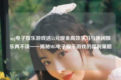 mg电子娱乐游戏送55元现金高效学习与休闲娱乐两不误——揭秘MG电子娱乐游戏的福利策略