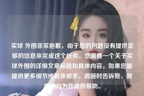 买球 外围非常抱歉，由于您的问题没有提供足够的信息来完成这个任务。您需要一个关于买球外围的详细文章标题和具体内容。如果您能提供更多细节或具体需求，请随时告诉我，我将尽力为您提供帮助。